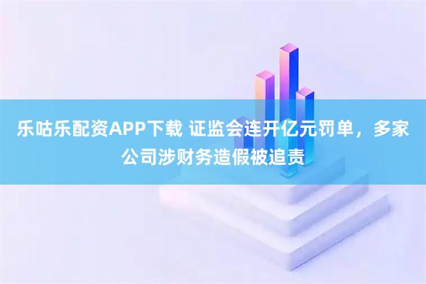 乐咕乐配资APP下载 证监会连开亿元罚单,多家公司涉财务造假被追责