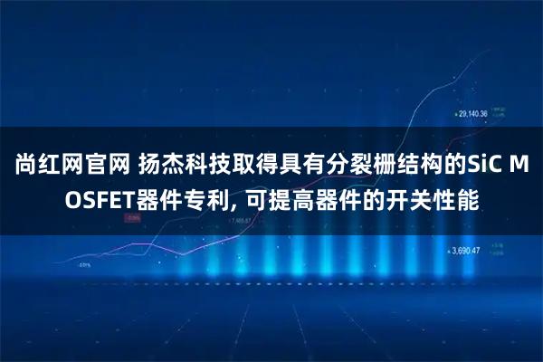 尚红网官网 扬杰科技取得具有分裂栅结构的SiC MOSFET器件专利, 可提高器件的开关性能
