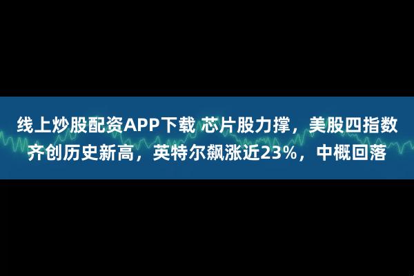 线上炒股配资APP下载 芯片股力撑，美股四指数齐创历史新高，英特尔飙涨近23%，中概回落