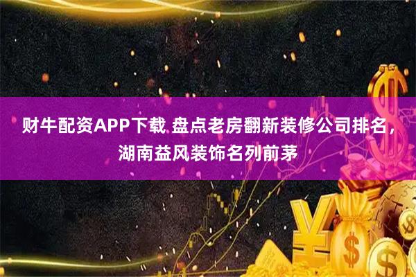 财牛配资APP下载 盘点老房翻新装修公司排名，湖南益风装饰名列前茅