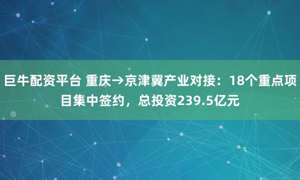 巨牛配资平台 重庆→京津冀产业对接：18个重点项目集中签约，总投资239.5亿元