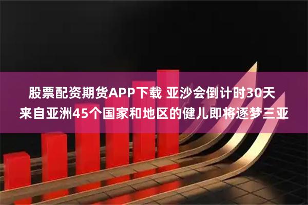 股票配资期货APP下载 亚沙会倒计时30天 来自亚洲45个国家和地区的健儿即将逐梦三亚