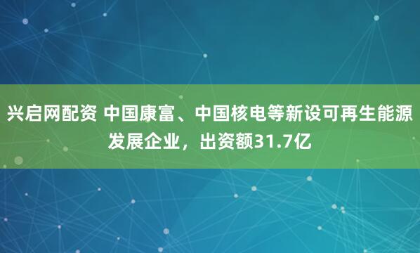 兴启网配资 中国康富、中国核电等新设可再生能源发展企业，出资额31.7亿