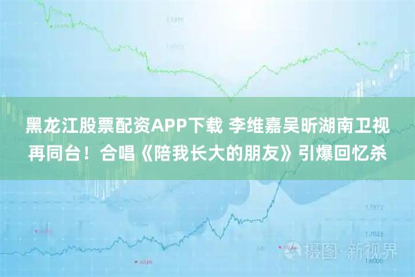 黑龙江股票配资APP下载 李维嘉吴昕湖南卫视再同台!合唱《陪我长大的朋友》引爆回忆杀