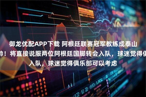 御龙优配APP下载 阿根廷联赛冠军教练成泰山久违的大牌新帅！将直接说服两位阿根廷国脚转会入队，球迷觉得俱乐部可以考虑