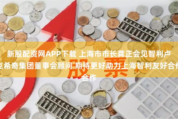 新股配资网APP下载 上海市市长龚正会见智利卢克希奇集团董事会顾问 期待更好助力上海智利友好合作