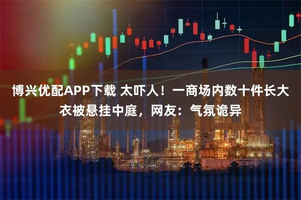 博兴优配APP下载 太吓人！一商场内数十件长大衣被悬挂中庭，网友：气氛诡异