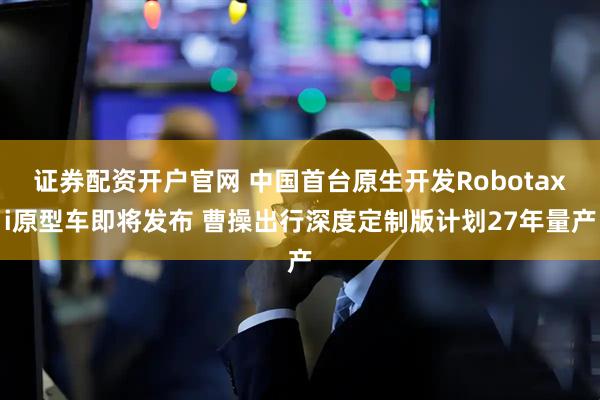 证券配资开户官网 中国首台原生开发Robotaxi原型车即将发布 曹操出行深度定制版计划27年量产