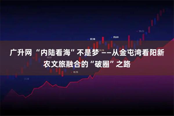 广升网 “内陆看海”不是梦 ——从金屯湾看阳新农文旅融合的“破圈”之路