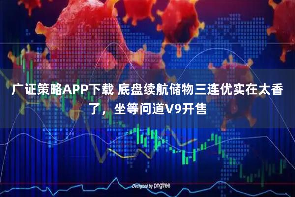 广证策略APP下载 底盘续航储物三连优实在太香了，坐等问道V9开售