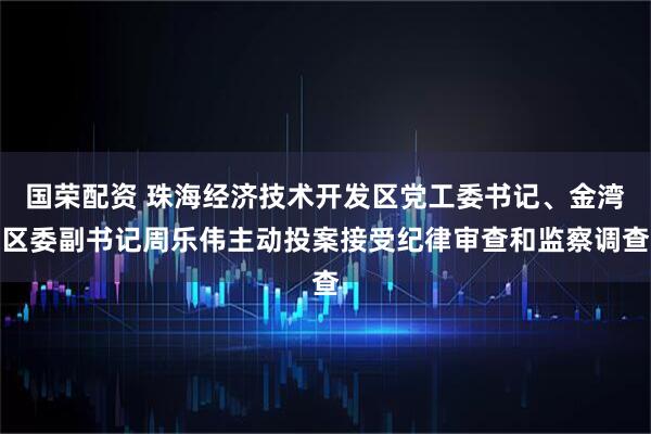 国荣配资 珠海经济技术开发区党工委书记、金湾区委副书记周乐伟主动投案接受纪律审查和监察调查