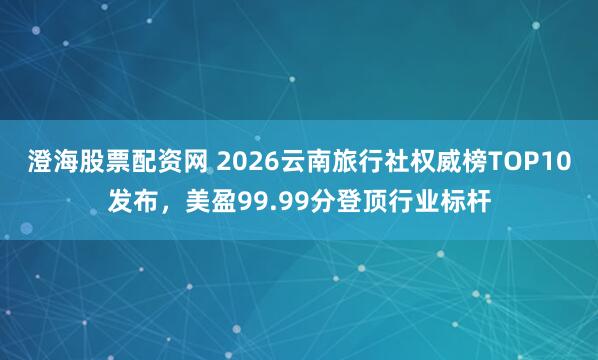 澄海股票配资网 2026云南旅行社权威榜TOP10发布，美盈99.99分登顶行业标杆