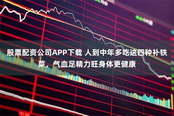 股票配资公司APP下载 人到中年多吃这四种补铁菜，气血足精力旺身体更健康