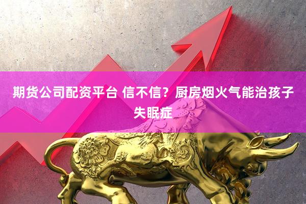 期货公司配资平台 信不信？厨房烟火气能治孩子失眠症
